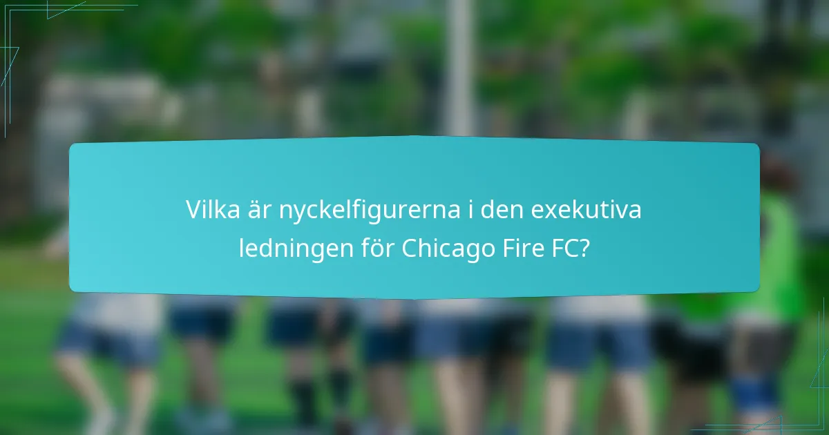 Vilka är nyckelfigurerna i den exekutiva ledningen för Chicago Fire FC?